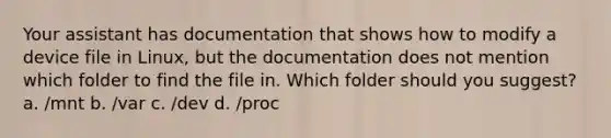 Your assistant has documentation that shows how to modify a device file in Linux, but the documentation does not mention which folder to find the file in. Which folder should you suggest? a. /mnt b. /var c. /dev d. /proc