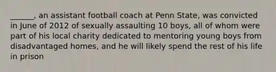 ______, an assistant football coach at Penn State, was convicted in June of 2012 of sexually assaulting 10 boys, all of whom were part of his local charity dedicated to mentoring young boys from disadvantaged homes, and he will likely spend the rest of his life in prison