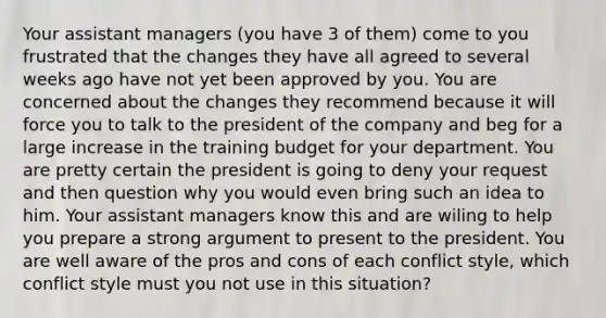 Your assistant managers (you have 3 of them) come to you frustrated that the changes they have all agreed to several weeks ago have not yet been approved by you. You are concerned about the changes they recommend because it will force you to talk to the president of the company and beg for a large increase in the training budget for your department. You are pretty certain the president is going to deny your request and then question why you would even bring such an idea to him. Your assistant managers know this and are wiling to help you prepare a strong argument to present to the president. You are well aware of the pros and cons of each conflict style, which conflict style must you not use in this situation?