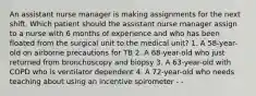 An assistant nurse manager is making assignments for the next shift. Which patient should the assistant nurse manager assign to a nurse with 6 months of experience and who has been floated from the surgical unit to the medical unit? 1. A 58-year-old on airborne precautions for TB 2. A 68-year-old who just returned from bronchoscopy and biopsy 3. A 63-year-old with COPD who is ventilator dependent 4. A 72-year-old who needs teaching about using an incentive spirometer - -