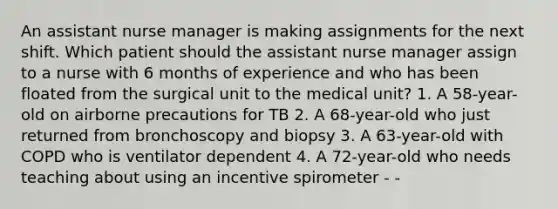 An assistant nurse manager is making assignments for the next shift. Which patient should the assistant nurse manager assign to a nurse with 6 months of experience and who has been floated from the surgical unit to the medical unit? 1. A 58-year-old on airborne precautions for TB 2. A 68-year-old who just returned from bronchoscopy and biopsy 3. A 63-year-old with COPD who is ventilator dependent 4. A 72-year-old who needs teaching about using an incentive spirometer - -