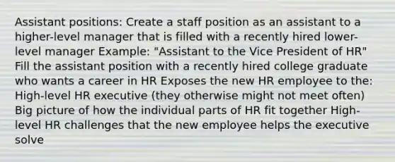 Assistant positions: Create a staff position as an assistant to a higher-level manager that is filled with a recently hired lower-level manager Example: "Assistant to the Vice President of HR" Fill the assistant position with a recently hired college graduate who wants a career in HR Exposes the new HR employee to the: High-level HR executive (they otherwise might not meet often) Big picture of how the individual parts of HR fit together High-level HR challenges that the new employee helps the executive solve