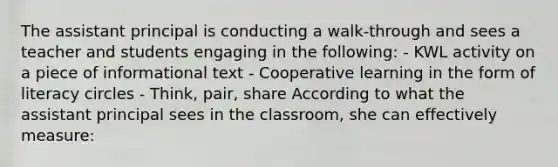 The assistant principal is conducting a walk-through and sees a teacher and students engaging in the following: - KWL activity on a piece of informational text - Cooperative learning in the form of literacy circles - Think, pair, share According to what the assistant principal sees in the classroom, she can effectively measure: