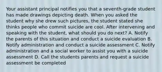 Your assistant principal notifies you that a seventh-grade student has made drawings depicting death. When you asked the student why she drew such pictures, the student stated she thinks people who commit suicide are cool. After intervening and speaking with the student, what should you do next? A. Notify the parents of this situation and conduct a suicide evaluation B. Notify administration and conduct a suicide assessment C. Notify administration and a social worker to assist you with a suicide assessment D. Call the students parents and request a suicide assessment be completed