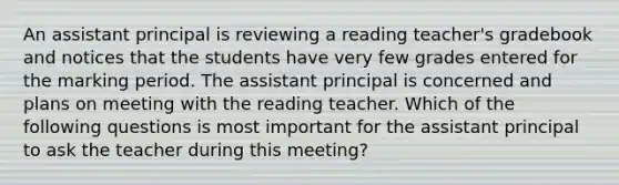 An assistant principal is reviewing a reading teacher's gradebook and notices that the students have very few grades entered for the marking period. The assistant principal is concerned and plans on meeting with the reading teacher. Which of the following questions is most important for the assistant principal to ask the teacher during this meeting?