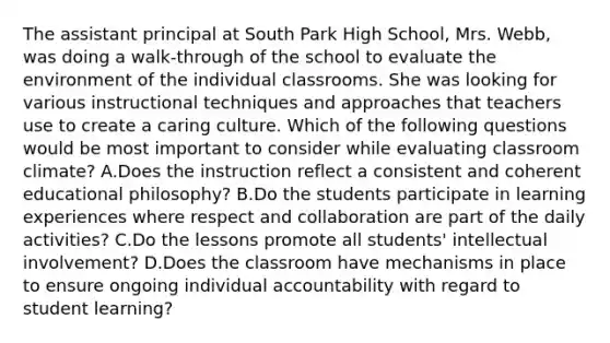 The assistant principal at South Park High School, Mrs. Webb, was doing a walk-through of the school to evaluate the environment of the individual classrooms. She was looking for various instructional techniques and approaches that teachers use to create a caring culture. Which of the following questions would be most important to consider while evaluating classroom climate? A.Does the instruction reflect a consistent and coherent educational philosophy? B.Do the students participate in learning experiences where respect and collaboration are part of the daily activities? C.Do the lessons promote all students' intellectual involvement? D.Does the classroom have mechanisms in place to ensure ongoing individual accountability with regard to student learning?