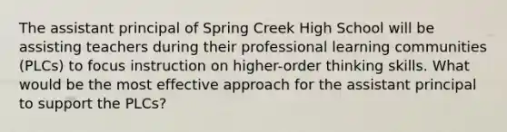 The assistant principal of Spring Creek High School will be assisting teachers during their professional learning communities (PLCs) to focus instruction on higher-order thinking skills. What would be the most effective approach for the assistant principal to support the PLCs?