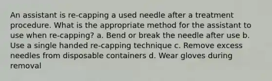 An assistant is re-capping a used needle after a treatment procedure. What is the appropriate method for the assistant to use when re-capping? a. Bend or break the needle after use b. Use a single handed re-capping technique c. Remove excess needles from disposable containers d. Wear gloves during removal