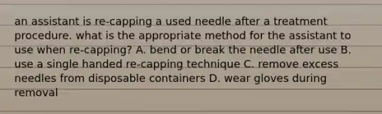 an assistant is re-capping a used needle after a treatment procedure. what is the appropriate method for the assistant to use when re-capping? A. bend or break the needle after use B. use a single handed re-capping technique C. remove excess needles from disposable containers D. wear gloves during removal