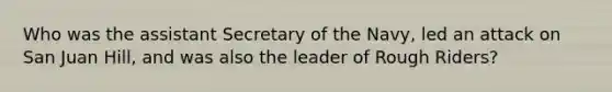 Who was the assistant Secretary of the Navy, led an attack on San Juan Hill, and was also the leader of Rough Riders?