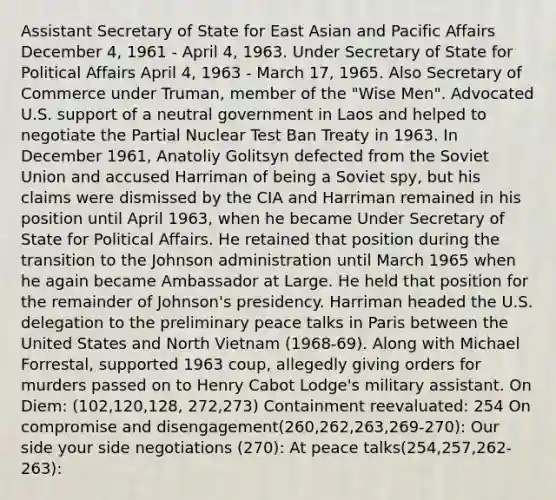 Assistant Secretary of State for East Asian and Pacific Affairs December 4, 1961 - April 4, 1963. Under Secretary of State for Political Affairs April 4, 1963 - March 17, 1965. Also Secretary of Commerce under Truman, member of the "Wise Men". Advocated U.S. support of a neutral government in Laos and helped to negotiate the Partial Nuclear Test Ban Treaty in 1963. In December 1961, Anatoliy Golitsyn defected from the Soviet Union and accused Harriman of being a Soviet spy, but his claims were dismissed by the CIA and Harriman remained in his position until April 1963, when he became Under Secretary of State for Political Affairs. He retained that position during the transition to the Johnson administration until March 1965 when he again became Ambassador at Large. He held that position for the remainder of Johnson's presidency. Harriman headed the U.S. delegation to the preliminary peace talks in Paris between the United States and North Vietnam (1968-69). Along with Michael Forrestal, supported 1963 coup, allegedly giving orders for murders passed on to Henry Cabot Lodge's military assistant. On Diem: (102,120,128, 272,273) Containment reevaluated: 254 On compromise and disengagement(260,262,263,269-270): Our side your side negotiations (270): At peace talks(254,257,262-263):