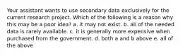 Your assistant wants to use secondary data exclusively for the current research project. Which of the following is a reason why this may be a poor idea? a. it may not exist. b. all of the needed data is rarely available. c. it is generally more expensive when purchased from the government. d. both a and b above e. all of the above