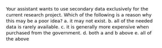 Your assistant wants to use secondary data exclusively for the current research project. Which of the following is a reason why this may be a poor idea? a. it may not exist. b. all of the needed data is rarely available. c. it is generally more expensive when purchased from the government. d. both a and b above e. all of the above