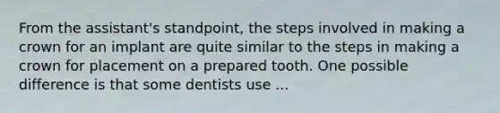 From the assistant's standpoint, the steps involved in making a crown for an implant are quite similar to the steps in making a crown for placement on a prepared tooth. One possible difference is that some dentists use ...