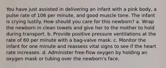 You have just assisted in delivering an infant with a pink body, a pulse rate of 106 per minute, and good muscle tone. The infant is crying lustily. How should you care for this newborn? a. Wrap the newborn in clean towels and give her to the mother to hold during transport. b. Provide positive pressure ventilations at the rate of 60 per minute with a bag-valve mask. c. Monitor the infant for one minute and reassess vital signs to see if the heart rate increases. d. Administer free-flow oxygen by holding an oxygen mask or tubing over the newborn's face.