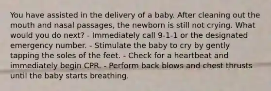 You have assisted in the delivery of a baby. After cleaning out the mouth and nasal passages, the newborn is still not crying. What would you do next? - Immediately call 9-1-1 or the designated emergency number. - Stimulate the baby to cry by gently tapping the soles of the feet. - Check for a heartbeat and immediately begin CPR. - Perform back blows and chest thrusts until the baby starts breathing.