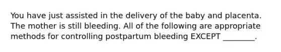 You have just assisted in the delivery of the baby and placenta. The mother is still bleeding. All of the following are appropriate methods for controlling postpartum bleeding EXCEPT ________.