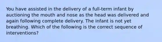 You have assisted in the delivery of a full-term infant by auctioning the mouth and nose as the head was delivered and again following complete delivery. The infant is not yet breathing. Which of the following is the correct sequence of interventions?