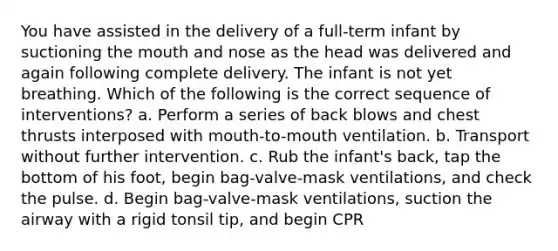 You have assisted in the delivery of a full-term infant by suctioning the mouth and nose as the head was delivered and again following complete delivery. The infant is not yet breathing. Which of the following is the correct sequence of interventions? a. Perform a series of back blows and chest thrusts interposed with mouth-to-mouth ventilation. b. Transport without further intervention. c. Rub the infant's back, tap the bottom of his foot, begin bag-valve-mask ventilations, and check the pulse. d. Begin bag-valve-mask ventilations, suction the airway with a rigid tonsil tip, and begin CPR