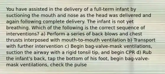 You have assisted in the delivery of a full-term infant by suctioning the mouth and nose as the head was delivered and again following complete delivery. The infant is not yet breathing. Which of the following is the correct sequence of interventions? a) Perform a series of back blows and chest thrusts interposed with mouth-to-mouth ventilation b) Transport with further intervention c) Begin bag-valve-mask ventilations, suction the airway with a rigid tonsil tip, and begin CPR d) Rub the infant's back, tap the bottom of his foot, begin bag-valve-mask ventilations, check the pulse