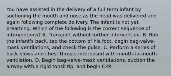 You have assisted in the delivery of a​ full-term infant by suctioning <a href='https://www.questionai.com/knowledge/krBoWYDU6j-the-mouth' class='anchor-knowledge'>the mouth</a> and nose as the head was delivered and again following complete delivery. The infant is not yet breathing. Which of the following is the correct sequence of​ interventions? A. Transport without further intervention. B. Rub the​ infant's back, tap the bottom of his​ foot, begin​ bag-valve-mask ventilations, and check the pulse. C. Perform a series of back blows and chest thrusts interposed with​ mouth-to-mouth ventilation. D. Begin​ bag-valve-mask ventilations, suction the airway with a rigid tonsil​ tip, and begin CPR.