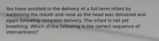 You have assisted in the delivery of a​ full-term infant by suctioning the mouth and nose as the head was delivered and again following complete delivery. The infant is not yet breathing. Which of the following is the correct sequence of​ interventions?