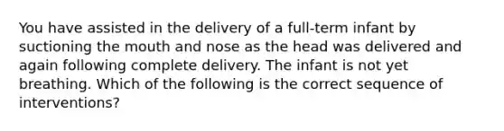 You have assisted in the delivery of a full-term infant by suctioning the mouth and nose as the head was delivered and again following complete delivery. The infant is not yet breathing. Which of the following is the correct sequence of interventions?