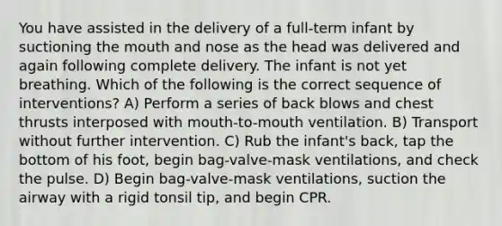 You have assisted in the delivery of a full-term infant by suctioning the mouth and nose as the head was delivered and again following complete delivery. The infant is not yet breathing. Which of the following is the correct sequence of interventions? A) Perform a series of back blows and chest thrusts interposed with mouth-to-mouth ventilation. B) Transport without further intervention. C) Rub the infant's back, tap the bottom of his foot, begin bag-valve-mask ventilations, and check the pulse. D) Begin bag-valve-mask ventilations, suction the airway with a rigid tonsil tip, and begin CPR.