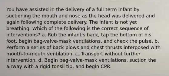 You have assisted in the delivery of a full-term infant by suctioning the mouth and nose as the head was delivered and again following complete delivery. The infant is not yet breathing. Which of the following is the correct sequence of interventions? a. Rub the infant's back, tap the bottom of his foot, begin bag-valve-mask ventilations, and check the pulse. b. Perform a series of back blows and chest thrusts interposed with mouth-to-mouth ventilation. c. Transport without further intervention. d. Begin bag-valve-mask ventilations, suction the airway with a rigid tonsil tip, and begin CPR.