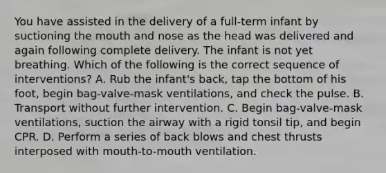 You have assisted in the delivery of a​ full-term infant by suctioning the mouth and nose as the head was delivered and again following complete delivery. The infant is not yet breathing. Which of the following is the correct sequence of​ interventions? A. Rub the​ infant's back, tap the bottom of his​ foot, begin​ bag-valve-mask ventilations, and check the pulse. B. Transport without further intervention. C. Begin​ bag-valve-mask ventilations, suction the airway with a rigid tonsil​ tip, and begin CPR. D. Perform a series of back blows and chest thrusts interposed with​ mouth-to-mouth ventilation.