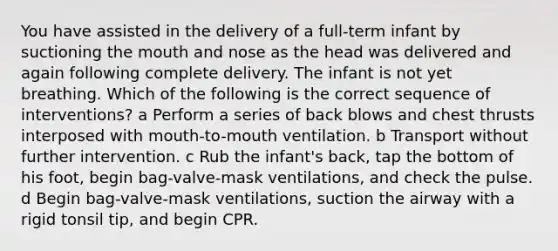 You have assisted in the delivery of a full-term infant by suctioning the mouth and nose as the head was delivered and again following complete delivery. The infant is not yet breathing. Which of the following is the correct sequence of interventions? a Perform a series of back blows and chest thrusts interposed with mouth-to-mouth ventilation. b Transport without further intervention. c Rub the infant's back, tap the bottom of his foot, begin bag-valve-mask ventilations, and check the pulse. d Begin bag-valve-mask ventilations, suction the airway with a rigid tonsil tip, and begin CPR.