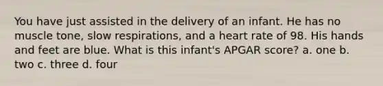 You have just assisted in the delivery of an infant. He has no muscle tone, slow respirations, and a heart rate of 98. His hands and feet are blue. What is this infant's APGAR score? a. one b. two c. three d. four