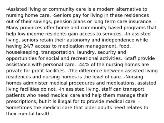 -Assisted living or community care is a modern alternative to nursing home care. -Seniors pay for living in these residences out of their savings, pension plans or long term care insurance. -Many provinces offer home and community based programs that help low income residents gain access to services. -In assisted living, seniors retain their autonomy and independence while having 24/7 access to medication management, food, housekeeping, transportation, laundry, security and opportunities for social and recreational activities. -Staff provide assistance with personal care. -44% of the nursing homes are private for profit facilities. -The difference between assisted living residences and nursing homes is the level of care. -Nursing homes administer medical procedures and medications, assisted living facilities do not. -In assisted living, staff can transport patients who need medical care and help them manage their prescriptions, but it is illegal for to provide medical care. -Sometimes the medical care that older adults need relates to their mental health.