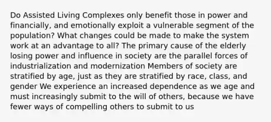 Do Assisted Living Complexes only benefit those in power and financially, and emotionally exploit a vulnerable segment of the population? What changes could be made to make the system work at an advantage to all? The primary cause of the elderly losing power and influence in society are the parallel forces of industrialization and modernization Members of society are stratified by age, just as they are stratified by race, class, and gender We experience an increased dependence as we age and must increasingly submit to the will of others, because we have fewer ways of compelling others to submit to us