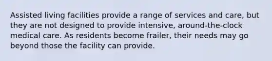 Assisted living facilities provide a range of services and care, but they are not designed to provide intensive, around-the-clock medical care. As residents become frailer, their needs may go beyond those the facility can provide.