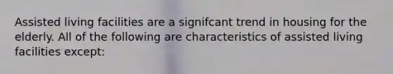 Assisted living facilities are a signifcant trend in housing for the elderly. All of the following are characteristics of assisted living facilities except: