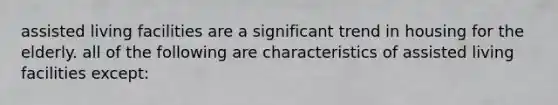 assisted living facilities are a significant trend in housing for the elderly. all of the following are characteristics of assisted living facilities except: