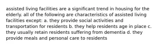 assisted living facilities are a significant trend in housing for the elderly. all of the following are characteristics of assisted living facilities except: a. they provide social activities and transportation for residents b. they help residents age in place c. they usually retain residents suffering from dementia d. they provide meals and personal care to residents