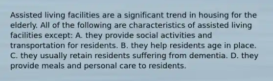 Assisted living facilities are a significant trend in housing for the elderly. All of the following are characteristics of assisted living facilities except: A. they provide social activities and transportation for residents. B. they help residents age in place. C. they usually retain residents suffering from dementia. D. they provide meals and personal care to residents.