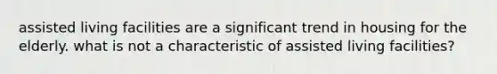 assisted living facilities are a significant trend in housing for the elderly. what is not a characteristic of assisted living facilities?