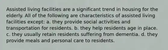 Assisted living facilities are a significant trend in housing for the elderly. All of the following are characteristics of assisted living facilities except: a. they provide social activities and transportation for residents. b. they help residents age in place. c. they usually retain residents suffering from dementia. d. they provide meals and personal care to residents.