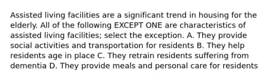 Assisted living facilities are a significant trend in housing for the elderly. All of the following EXCEPT ONE are characteristics of assisted living facilities; select the exception. A. They provide social activities and transportation for residents B. They help residents age in place C. They retrain residents suffering from dementia D. They provide meals and personal care for residents