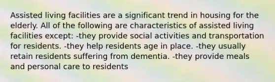 Assisted living facilities are a significant trend in housing for the elderly. All of the following are characteristics of assisted living facilities except: -they provide social activities and transportation for residents. -they help residents age in place. -they usually retain residents suffering from dementia. -they provide meals and personal care to residents