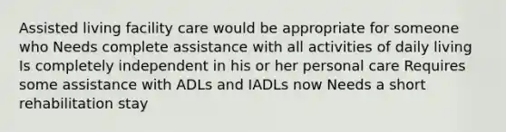 Assisted living facility care would be appropriate for someone who Needs complete assistance with all activities of daily living Is completely independent in his or her personal care Requires some assistance with ADLs and IADLs now Needs a short rehabilitation stay