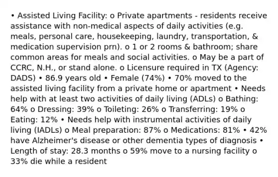 • Assisted Living Facility: o Private apartments - residents receive assistance with non-medical aspects of daily activities (e.g. meals, personal care, housekeeping, laundry, transportation, & medication supervision prn). o 1 or 2 rooms & bathroom; share common areas for meals and social activities. o May be a part of CCRC, N.H., or stand alone. o Licensure required in TX (Agency: DADS) • 86.9 years old • Female (74%) • 70% moved to the assisted living facility from a private home or apartment • Needs help with at least two activities of daily living (ADLs) o Bathing: 64% o Dressing: 39% o Toileting: 26% o Transferring: 19% o Eating: 12% • Needs help with instrumental activities of daily living (IADLs) o Meal preparation: 87% o Medications: 81% • 42% have Alzheimer's disease or other dementia types of diagnosis • Length of stay: 28.3 months o 59% move to a nursing facility o 33% die while a resident