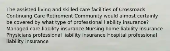 The assisted living and skilled care facilities of Crossroads Continuing Care Retirement Community would almost certainly be covered by what type of professional liability insurance? Managed care liability insurance Nursing home liability insurance Physicians professional liability insurance Hospital professional liability insurance