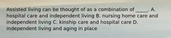 Assisted living can be thought of as a combination of _____. A. hospital care and independent living B. nursing home care and independent living C. kinship care and hospital care D. independent living and aging in place