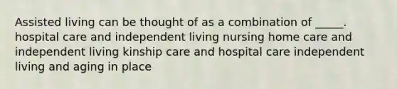 Assisted living can be thought of as a combination of _____. hospital care and independent living nursing home care and independent living kinship care and hospital care independent living and aging in place