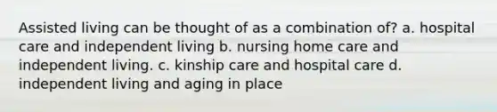 Assisted living can be thought of as a combination of? a. hospital care and independent living b. nursing home care and independent living. c. kinship care and hospital care d. independent living and aging in place