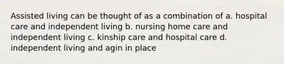 Assisted living can be thought of as a combination of a. hospital care and independent living b. nursing home care and independent living c. kinship care and hospital care d. independent living and agin in place